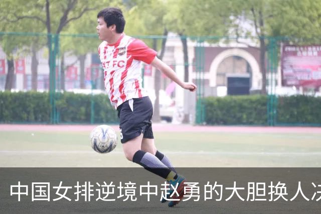 中国女排逆境中赵勇的大胆换人决定，助力翻盘
